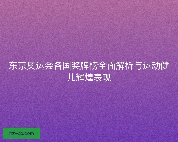 东京奥运会各国奖牌榜全面解析与运动健儿辉煌表现